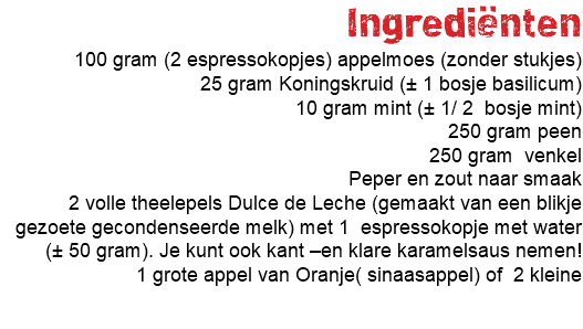 Ingrediënten 100 gram (2 espressokopjes) appelmoes (zonder stukjes) 25 gram Koningskruid (± 1 bosje basilicum) 10 gram mint (± 1/ 2 bosje mint) 250 gram peen 250 gram venkel Peper en zout naar smaak 2 volle theelepels Dulce de Leche (gemaakt van een blikje gezoete gecondenseerde melk) met 1 espressokopje met water (± 50 gram). Je kunt ook kant –en klare karamelsaus nemen! 1 grote appel van Oranje( sinaasappel) of 2 kleine 