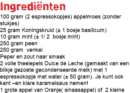 Ingrediënten 100 gram (2 espressokopjes) appelmoes (zonder stukjes) 25 gram Koningskruid (± 1 bosje basilicum) 10 gram mint (± 1/ 2 bosje mint) 250 gram peen 250 gram venkel Peper en zout naar smaak 2 volle theelepels Dulce de Leche (gemaakt van een blikje gezoete gecondenseerde melk) met 1 espressokopje met water (± 50 gram). Je kunt ook kant –en klare karamelsaus nemen! 1 grote appel van Oranje( sinaasappel) of 2 kleine