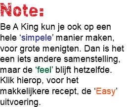 Note: Be A King kun je ook op een hele ‘simpele’ manier maken, voor grote menigten. Dan is het een iets andere samenstelling, maar de ‘feel’ blijft hetzelfde. Klik hierop, voor het makkelijkere recept, de ‘Easy’ uitvoering. 