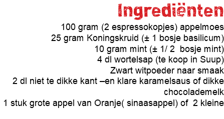 Ingrediënten 100 gram (2 espressokopjes) appelmoes 25 gram Koningskruid (± 1 bosje basilicum) 10 gram mint (± 1/ 2 bosje mint) 4 dl wortelsap (te koop in Suup) Zwart witpoeder naar smaak 2 dl niet te dikke kant –en klare karamelsaus of dikke chocolademelk 1 stuk grote appel van Oranje( sinaasappel) of 2 kleine 