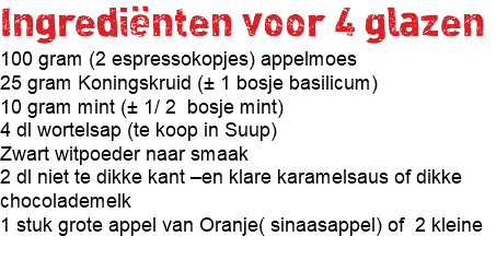 Ingrediënten voor 4 glazen 100 gram (2 espressokopjes) appelmoes 25 gram Koningskruid (± 1 bosje basilicum) 10 gram mint (± 1/ 2 bosje mint) 4 dl wortelsap (te koop in Suup) Zwart witpoeder naar smaak 2 dl niet te dikke kant –en klare karamelsaus of dikke chocolademelk 1 stuk grote appel van Oranje( sinaasappel) of 2 kleine 