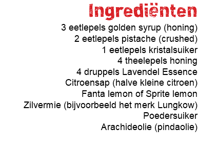 Ingrediënten 3 eetlepels golden syrup (honing) 2 eetlepels pistache (crushed) 1 eetlepels kristalsuiker 4 theelepels honing 4 druppels Lavendel Essence Citroensap (halve kleine citroen) Fanta lemon of Sprite lemon Zilvermie (bijvoorbeeld het merk Lungkow) Poedersuiker Arachideolie (pindaolie) 