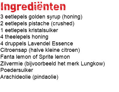 Ingrediënten 3 eetlepels golden syrup (honing) 2 eetlepels pistache (crushed) 1 eetlepels kristalsuiker 4 theelepels honing 4 druppels Lavendel Essence Citroensap (halve kleine citroen) Fanta lemon of Sprite lemon Zilvermie (bijvoorbeeld het merk Lungkow) Poedersuiker Arachideolie (pindaolie) 