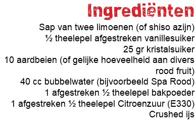 Ingrediënten Sap van twee limoenen (of shiso azijn) ½ theelepel afgestreken vanillesuiker 25 gr kristalsuiker 10 aardbeien (of gelijke hoeveelheid aan divers rood fruit) 40 cc bubbelwater (bijvoorbeeld Spa Rood) 1 afgestreken ½ theelepel bakpoeder 1 afgestreken ½ theelepel Citroenzuur (E330) Crushed ijs 