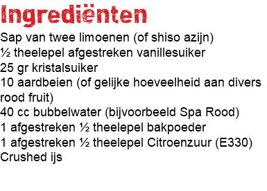 Ingrediënten Sap van twee limoenen (of shiso azijn) ½ theelepel afgestreken vanillesuiker 25 gr kristalsuiker 10 aardbeien (of gelijke hoeveelheid aan divers rood fruit) 40 cc bubbelwater (bijvoorbeeld Spa Rood) 1 afgestreken ½ theelepel bakpoeder 1 afgestreken ½ theelepel Citroenzuur (E330) Crushed ijs 