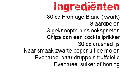 Ingrediënten 30 cc Fromage Blanc (kwark) 8 aardbeien 3 geknoopte bieslooksprieten Chips aan een cocktailprikker 30 cc crushed ijs Naar smaak zwarte peper uit de molen Eventueel paar druppels truffelolie Eventueel suiker of honing 