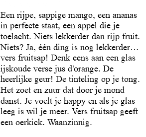 De oerkick van fruit Een rijpe, sappige mango, een ananas in perfecte staat, een appel die je toelacht. Niets lekkerder dan rijp fruit. Niets? Ja, één ding is nog lekkerder… vers fruitsap! Denk eens aan een glas ijskoude verse jus d'orange. De heerlijke geur! De tinteling op je tong. Het zoet en zuur dat door je mond danst. Je voelt je happy en als je glas leeg is wil je meer. Vers fruitsap geeft een oerkick. Waanzinnig. 