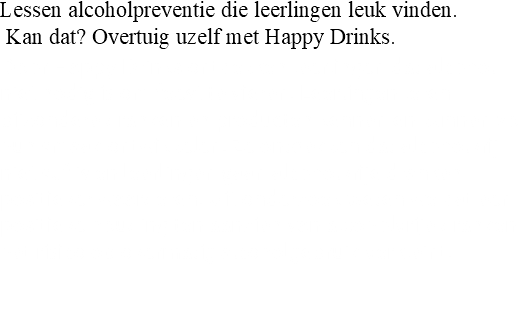 Lessen alcoholpreventie die leerlingen leuk vinden. Kan dat? Overtuig uzelf met Happy Drinks. Door Happy Drinks ontdekken leerlingen dat alcohol niet nodig is om feest te vieren. Leerlingen leren bijzondere dranken en producten kennen en kunnen zo hun smaak ontwikkelen. Ze ontdekken dat alcoholvrij niet suf is en leerlingen gaan alcoholvrije dranken positiever waarderen. Uit onderzoek weten we dat een positieve houding ten aanzien van alcoholvrije dranken het risico op overmatig alcoholgebruik verkleint. 