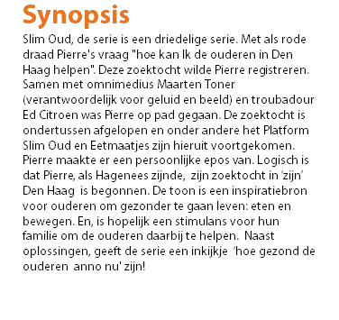 Synopsis Slim Oud, de serie is een driedelige serie. Met als rode draad Pierre's vraag "hoe kan Ik de ouderen in Den Haag helpen". Deze zoektocht wilde Pierre registreren. Samen met omnimedius Maarten Toner (verantwoordelijk voor geluid en beeld) en troubadour Ed Citroen was Pierre op pad gegaan. De zoektocht is ondertussen afgelopen en onder andere het Platform Slim Oud en Eetmaatjes zijn hieruit voortgekomen. Pierre maakte er een persoonlijke epos van. Logisch is dat Pierre, als Hagenees zijnde, zijn zoektocht in ‘zijn’ Den Haag is begonnen. De toon is een inspiratiebron voor ouderen om gezonder te gaan leven: eten en bewegen. En, is hopelijk een stimulans voor hun familie om de ouderen daarbij te helpen. Naast oplossingen, geeft de serie een inkijkje ‘hoe gezond de ouderen anno nu' zijn! In het kort: Pierre op de bres voor de ouderen. Hij gaat er voor!